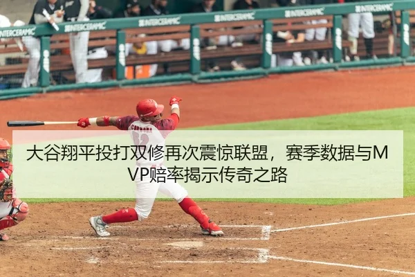 大谷翔平投打双修再次震惊联盟，赛季数据与MVP赔率揭示传奇之路